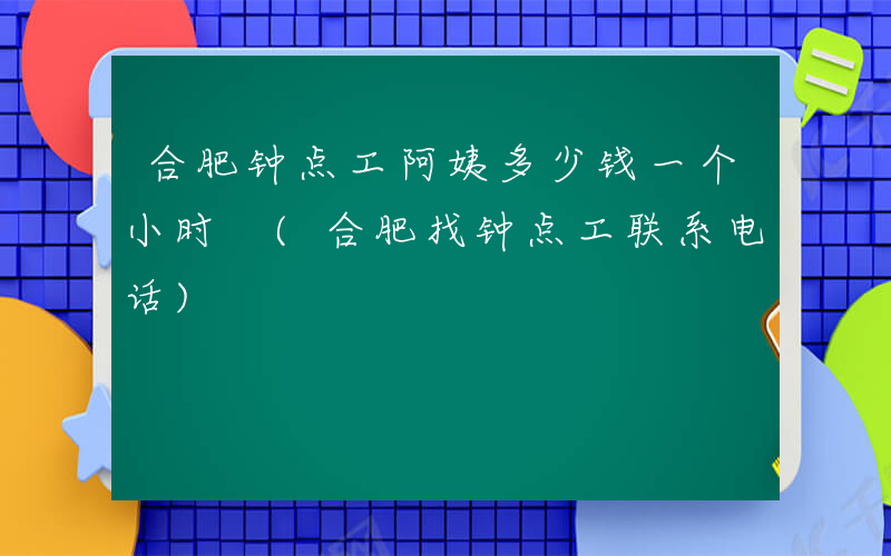 合肥钟点工阿姨多少钱一个小时 (合肥找钟点工联系电话)